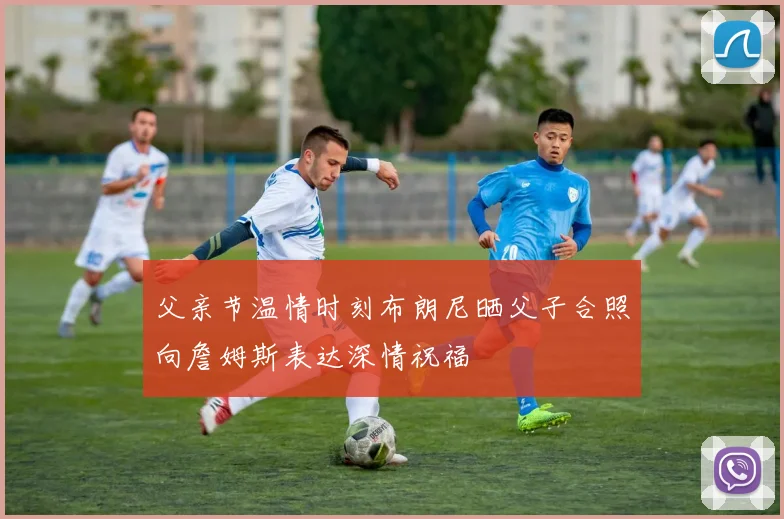 父亲节温情时刻布朗尼晒父子合照向詹姆斯表达深情祝福