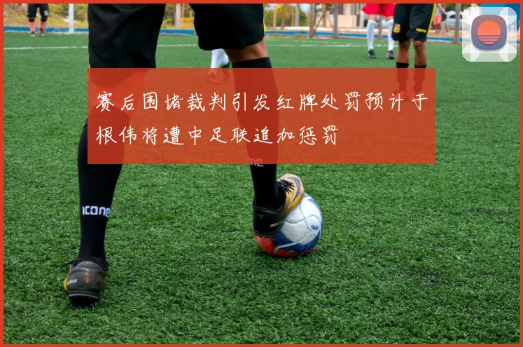 赛后围堵裁判引发红牌处罚预计于根伟将遭中足联追加惩罚