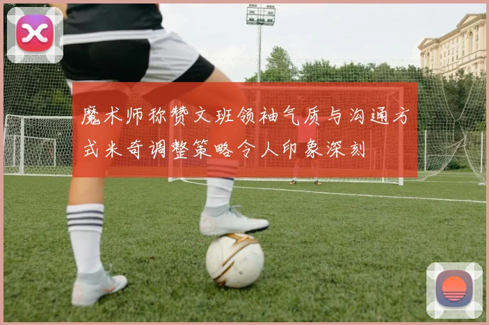 魔术师称赞文班领袖气质与沟通方式米奇调整策略令人印象深刻