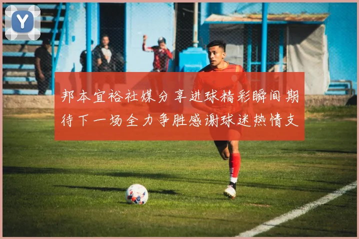 邦本宜裕社媒分享进球精彩瞬间期待下一场全力争胜感谢球迷热情支持