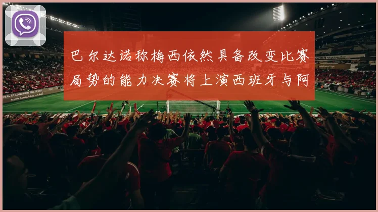 巴尔达诺称梅西依然具备改变比赛局势的能力决赛将上演西班牙与阿根廷对决