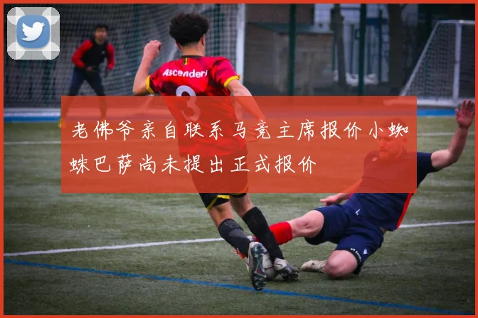 老佛爷亲自联系马竞主席报价小蜘蛛巴萨尚未提出正式报价