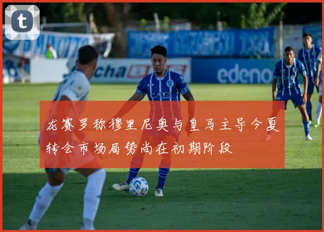 龙赛罗称穆里尼奥与皇马主导今夏转会市场局势尚在初期阶段