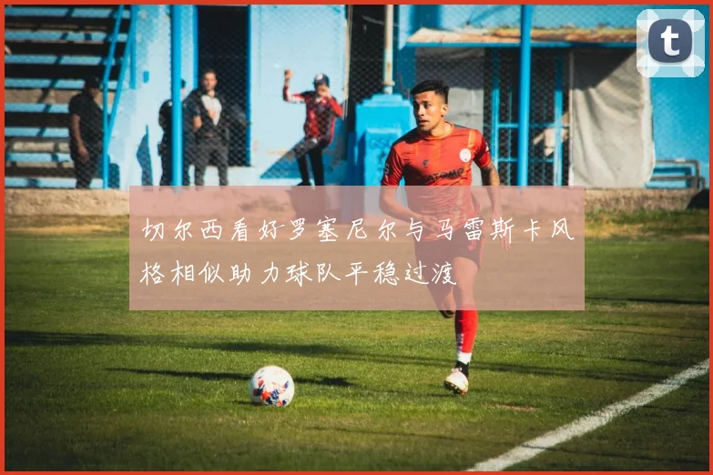 切尔西看好罗塞尼尔与马雷斯卡风格相似助力球队平稳过渡