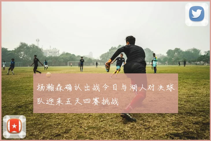 杨瀚森确认出战今日与湖人对决球队迎来五天四赛挑战