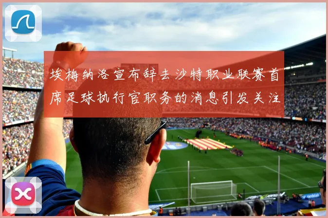 埃梅纳洛宣布辞去沙特职业联赛首席足球执行官职务的消息引发关注