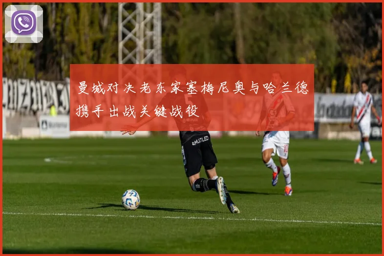 曼城对决老东家塞梅尼奥与哈兰德携手出战关键战役
