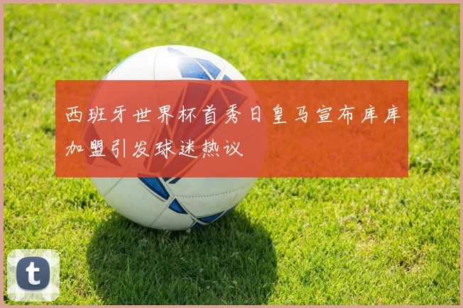 西班牙世界杯首秀日皇马宣布库库加盟引发球迷热议