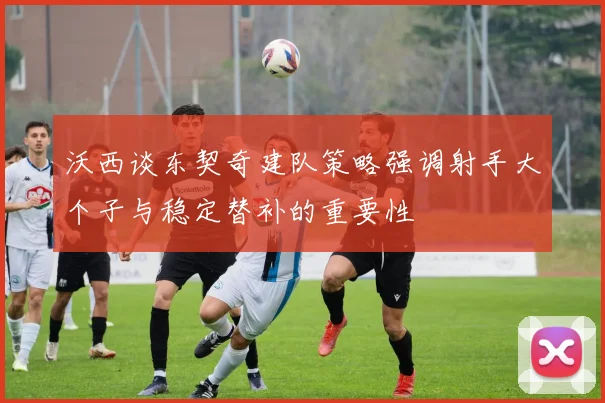 沃西谈东契奇建队策略强调射手大个子与稳定替补的重要性