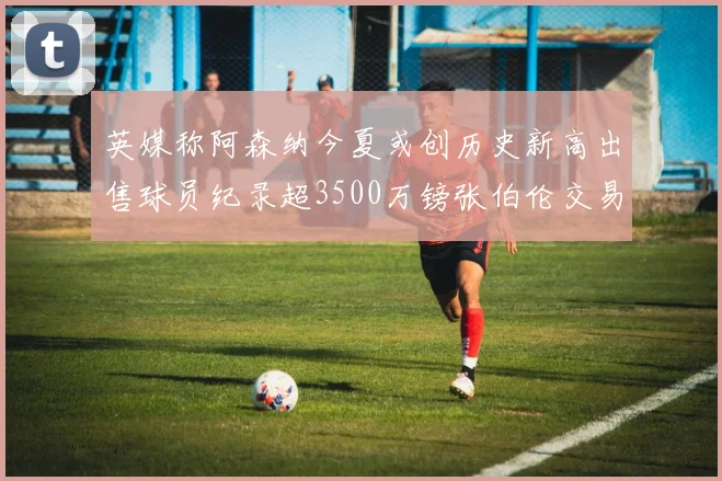 英媒称阿森纳今夏或创历史新高出售球员纪录超3500万镑张伯伦交易