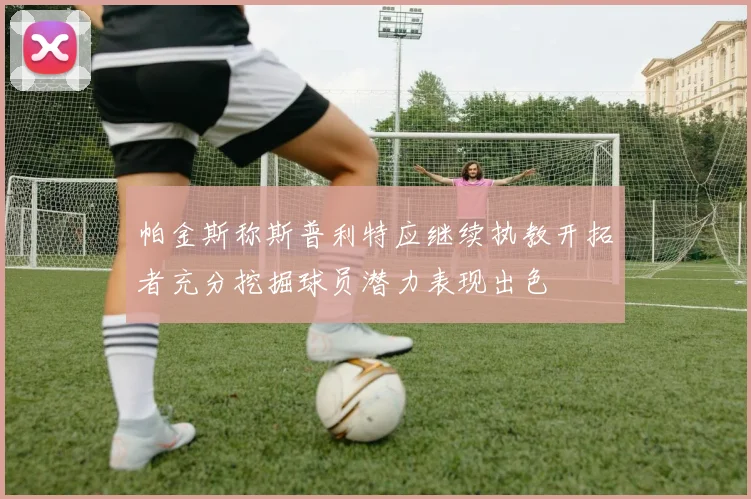 帕金斯称斯普利特应继续执教开拓者充分挖掘球员潜力表现出色