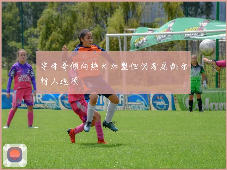 字母哥倾向热火加盟但仍考虑凯尔特人选项