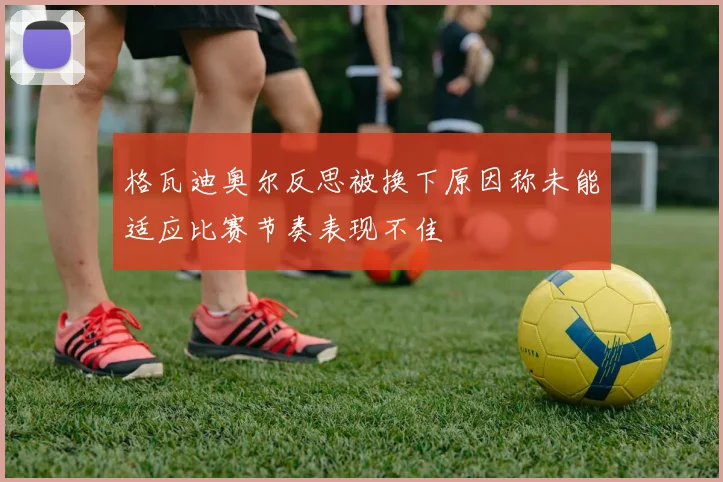 格瓦迪奥尔反思被换下原因称未能适应比赛节奏表现不佳
