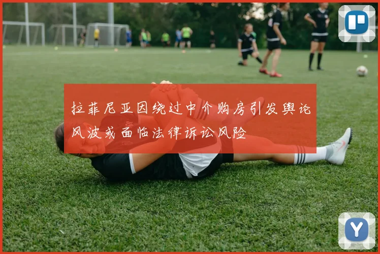 拉菲尼亚因绕过中介购房引发舆论风波或面临法律诉讼风险