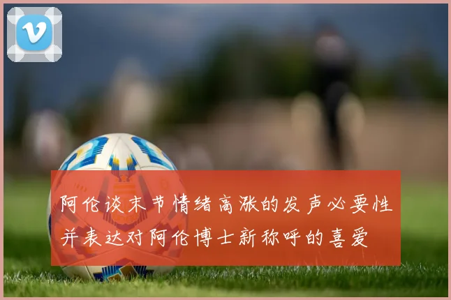 阿伦谈末节情绪高涨的发声必要性并表达对阿伦博士新称呼的喜爱
